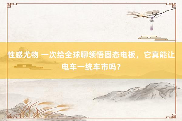 性感尤物 一次给全球聊领悟固态电板，它真能让电车一统车市吗？