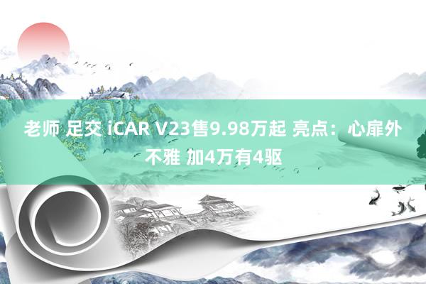 老师 足交 iCAR V23售9.98万起 亮点：心扉外不雅 加4万有4驱