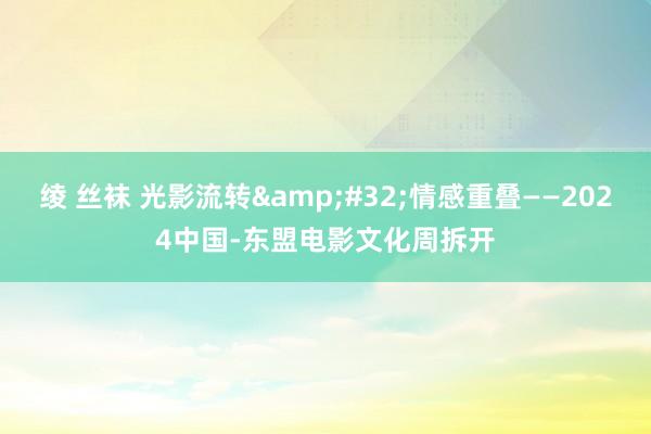 绫 丝袜 光影流转&#32;情感重叠——2024中国-东盟电影文化周拆开