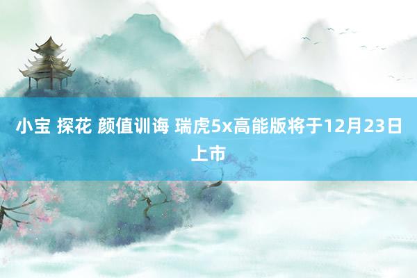 小宝 探花 颜值训诲 瑞虎5x高能版将于12月23日上市