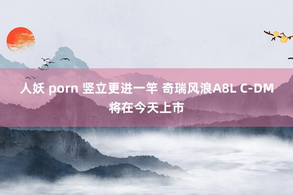 人妖 porn 竖立更进一竿 奇瑞风浪A8L C-DM将在今天上市