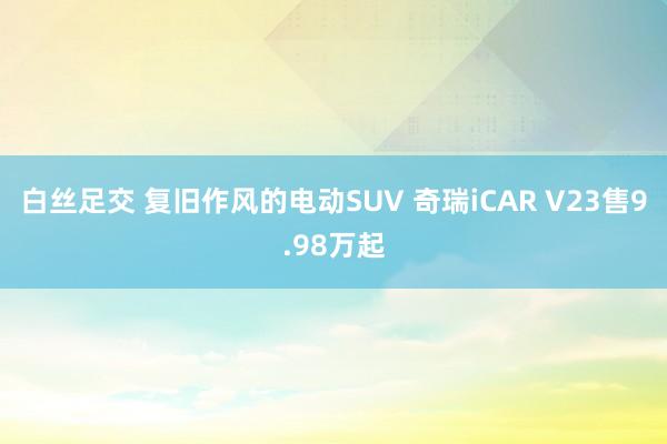白丝足交 复旧作风的电动SUV 奇瑞iCAR V23售9.98万起