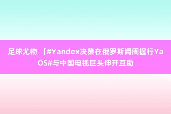 足球尤物 【#Yandex决策在俄罗斯阛阓握行YaOS#与中国电视巨头伸开互助