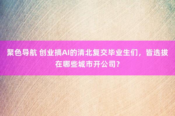 聚色导航 创业搞AI的清北复交毕业生们，皆选拔在哪些城市开公司？