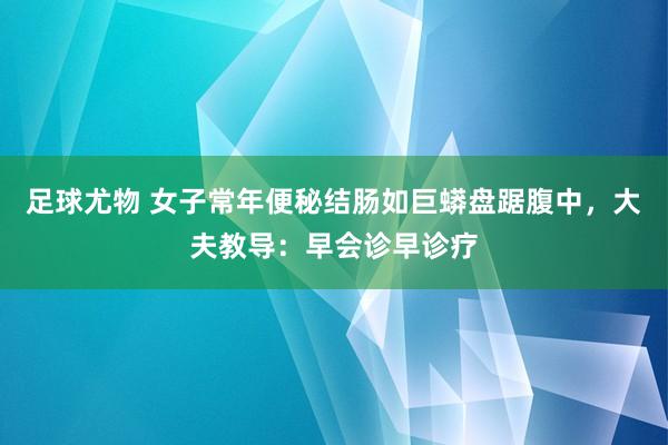 足球尤物 女子常年便秘结肠如巨蟒盘踞腹中，大夫教导：早会诊早诊疗