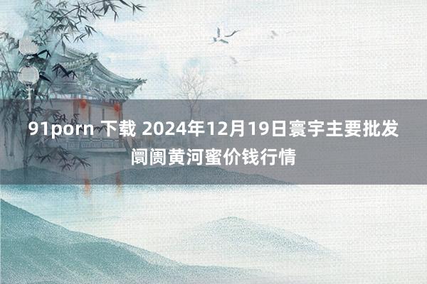 91porn 下载 2024年12月19日寰宇主要批发阛阓黄河蜜价钱行情