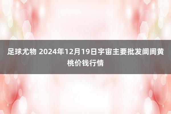 足球尤物 2024年12月19日宇宙主要批发阛阓黄桃价钱行情