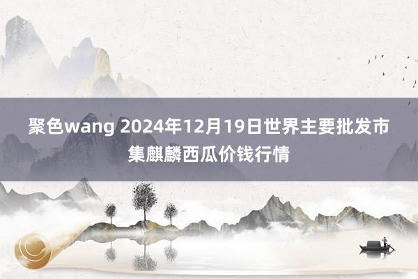 聚色wang 2024年12月19日世界主要批发市集麒麟西瓜价钱行情