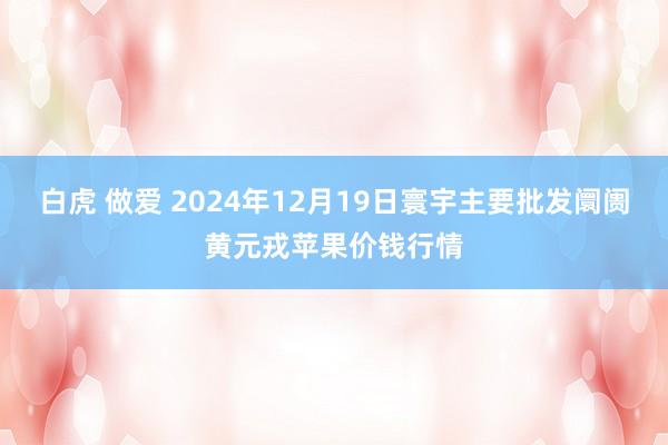 白虎 做爱 2024年12月19日寰宇主要批发阛阓黄元戎苹果价钱行情