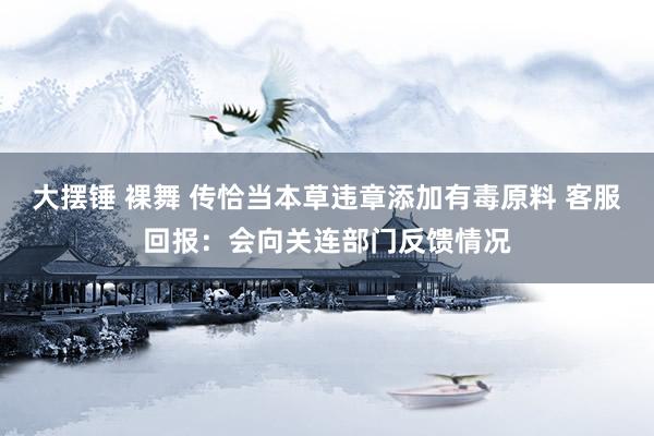 大摆锤 裸舞 传恰当本草违章添加有毒原料 客服回报：会向关连部门反馈情况