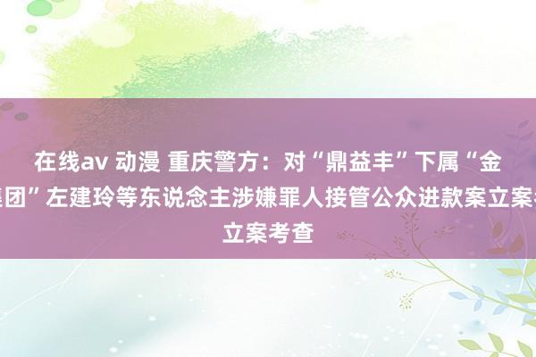 在线av 动漫 重庆警方：对“鼎益丰”下属“金鼎集团”左建玲等东说念主涉嫌罪人接管公众进款案立案考查