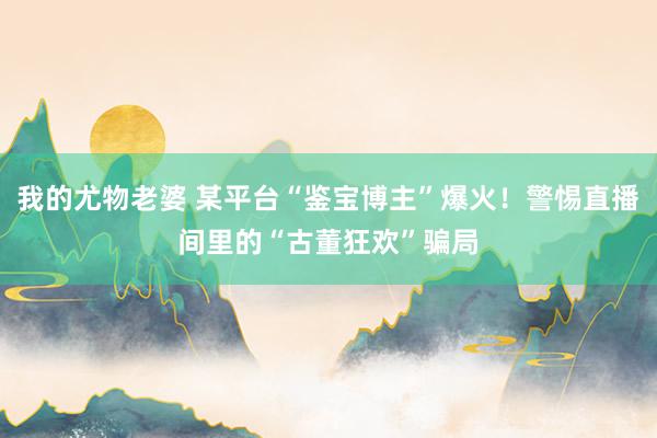 我的尤物老婆 某平台“鉴宝博主”爆火！警惕直播间里的“古董狂欢”骗局