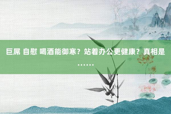 巨屌 自慰 喝酒能御寒？站着办公更健康？真相是……