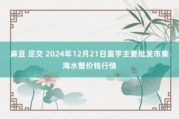 麻豆 足交 2024年12月21日寰宇主要批发市集海水蟹价钱行情