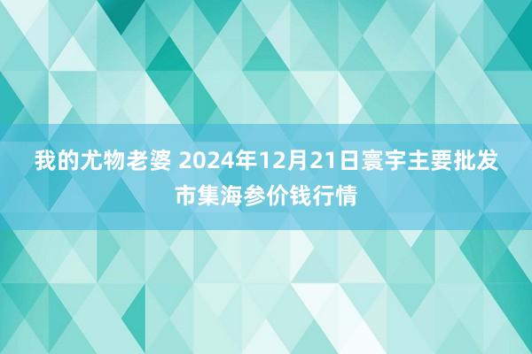 我的尤物老婆 2024年12月21日寰宇主要批发市集海参价钱行情