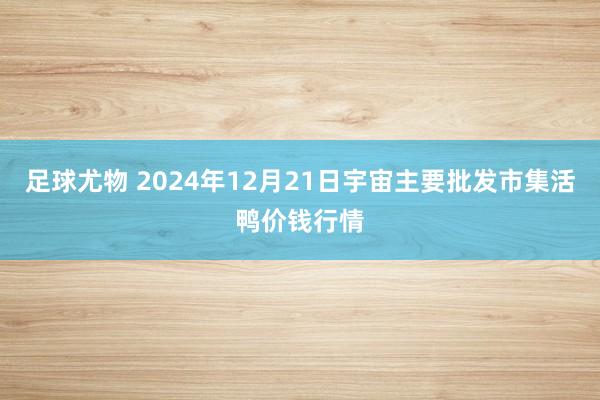 足球尤物 2024年12月21日宇宙主要批发市集活鸭价钱行情