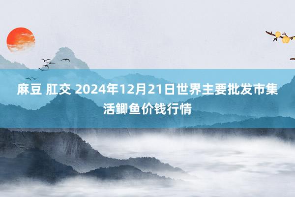 麻豆 肛交 2024年12月21日世界主要批发市集活鲫鱼价钱行情