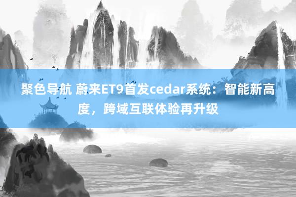 聚色导航 蔚来ET9首发cedar系统：智能新高度，跨域互联体验再升级