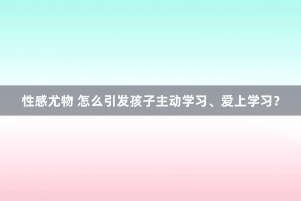 性感尤物 怎么引发孩子主动学习、爱上学习？