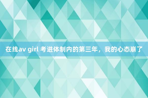 在线av girl 考进体制内的第三年，我的心态崩了