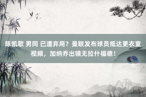 陈凯歌 男同 已遭弃用？曼联发布球员抵达更衣室视频，加纳乔出镜无拉什福德！