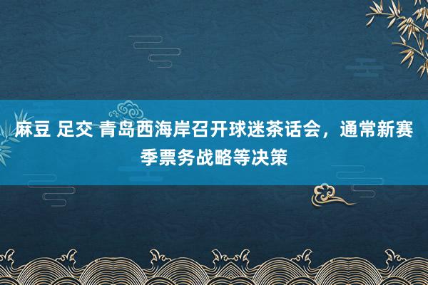 麻豆 足交 青岛西海岸召开球迷茶话会，通常新赛季票务战略等决策