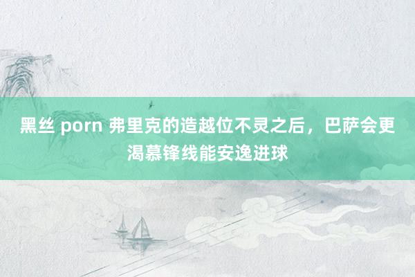 黑丝 porn 弗里克的造越位不灵之后，巴萨会更渴慕锋线能安逸进球
