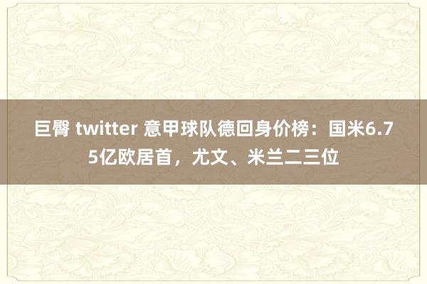巨臀 twitter 意甲球队德回身价榜：国米6.75亿欧居首，尤文、米兰二三位