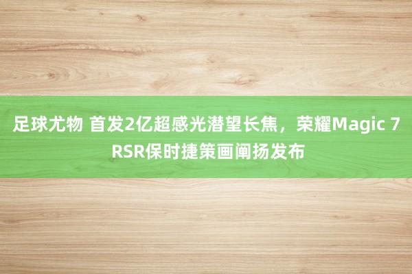 足球尤物 首发2亿超感光潜望长焦，荣耀Magic 7 RSR保时捷策画阐扬发布