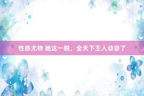 性感尤物 她这一脱，全天下王人动容了