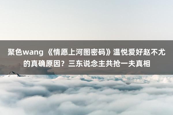 聚色wang 《情愿上河图密码》温悦爱好赵不尤的真确原因？三东说念主共抢一夫真相