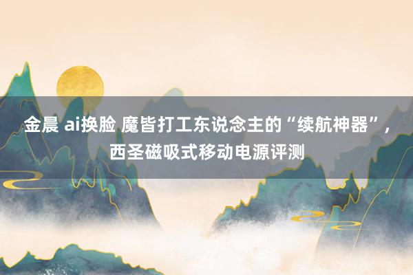 金晨 ai换脸 魔皆打工东说念主的“续航神器”，西圣磁吸式移动电源评测