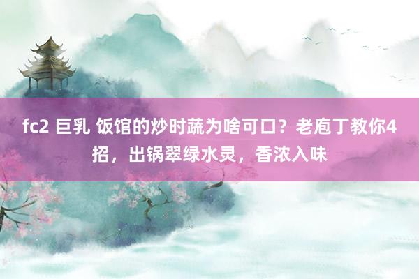 fc2 巨乳 饭馆的炒时蔬为啥可口？老庖丁教你4招，出锅翠绿水灵，香浓入味