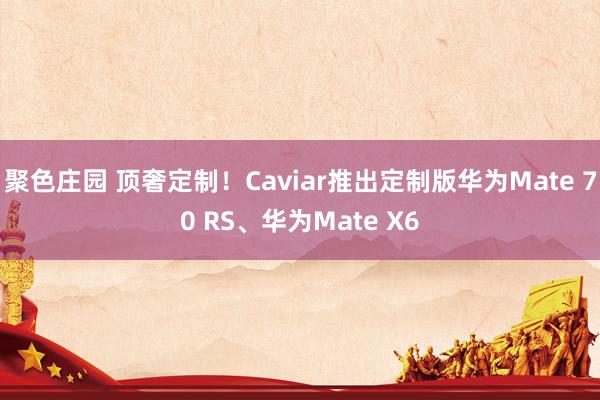聚色庄园 顶奢定制！Caviar推出定制版华为Mate 70 RS、华为Mate X6