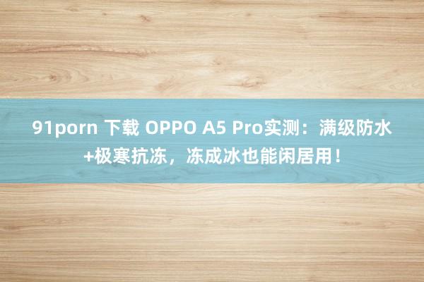 91porn 下载 OPPO A5 Pro实测：满级防水+极寒抗冻，冻成冰也能闲居用！