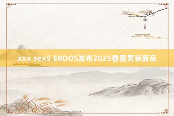 xxx sex5 ERDOS发布2025春夏男装新品