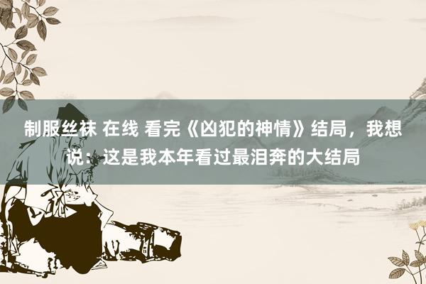 制服丝袜 在线 看完《凶犯的神情》结局，我想说：这是我本年看过最泪奔的大结局
