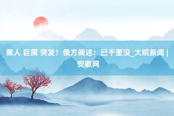 黑人 巨屌 突发！俄方阐述：已千里没_大皖新闻 | 安徽网