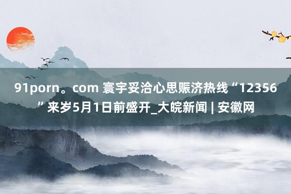 91porn。com 寰宇妥洽心思赈济热线“12356”来岁5月1日前盛开_大皖新闻 | 安徽网