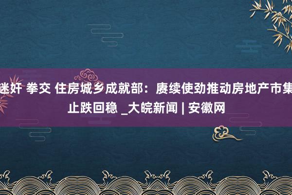 迷奸 拳交 住房城乡成就部：赓续使劲推动房地产市集止跌回稳 _大皖新闻 | 安徽网