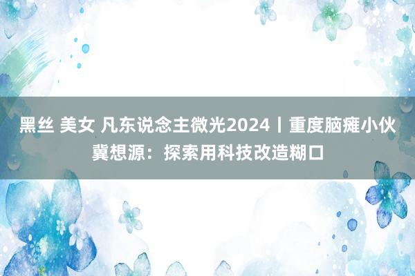 黑丝 美女 凡东说念主微光2024丨重度脑瘫小伙冀想源：探索用科技改造糊口