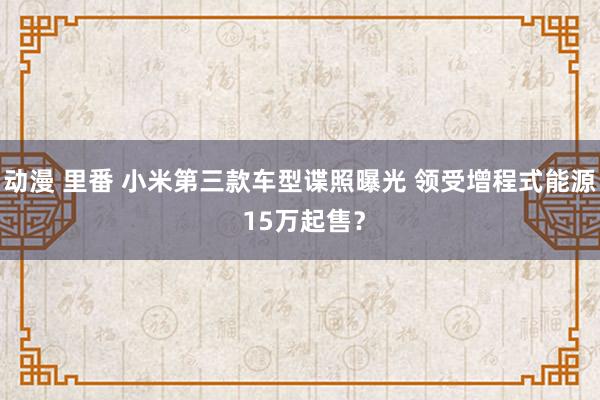 动漫 里番 小米第三款车型谍照曝光 领受增程式能源 15万起售？