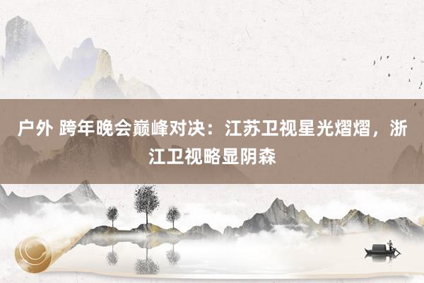 户外 跨年晚会巅峰对决：江苏卫视星光熠熠，浙江卫视略显阴森