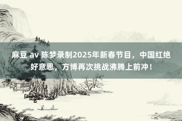 麻豆 av 陈梦录制2025年新春节目，中国红绝好意思，方博再次挑战沸腾上前冲！