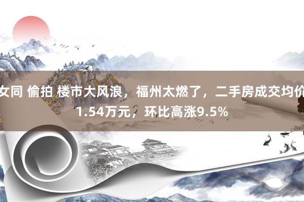 女同 偷拍 楼市大风浪，福州太燃了，二手房成交均价1.54万元，环比高涨9.5%