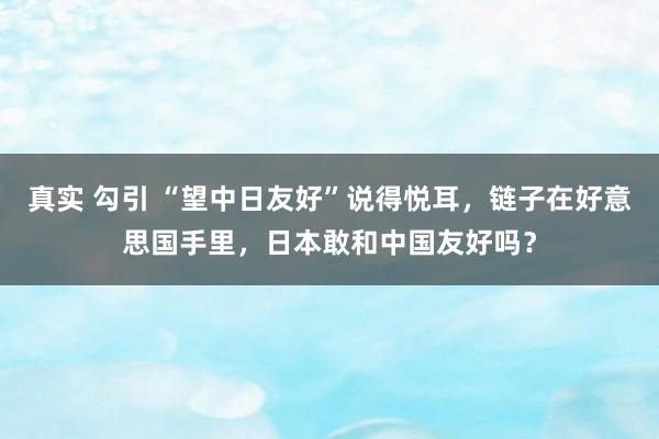 真实 勾引 “望中日友好”说得悦耳，链子在好意思国手里，日本敢和中国友好吗？