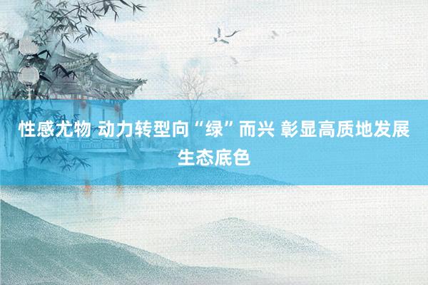 性感尤物 动力转型向“绿”而兴 彰显高质地发展生态底色
