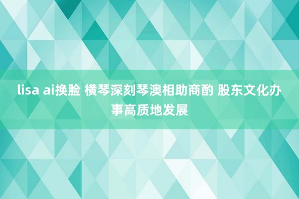lisa ai换脸 横琴深刻琴澳相助商酌 股东文化办事高质地发展