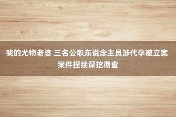 我的尤物老婆 三名公职东说念主员涉代孕被立案 案件捏续深挖彻查