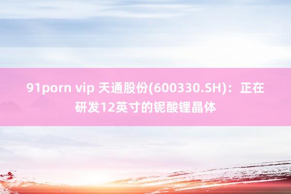 91porn vip 天通股份(600330.SH)：正在研发12英寸的铌酸锂晶体